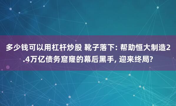 多少钱可以用杠杆炒股 靴子落下: 帮助恒大制造2.4万亿债务窟窿的幕后黑手, 迎来终局?
