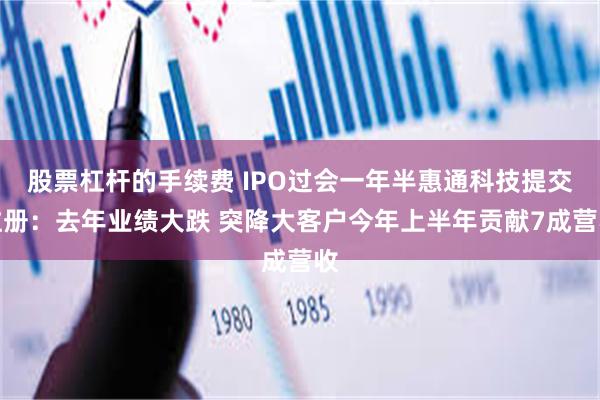 股票杠杆的手续费 IPO过会一年半惠通科技提交注册：去年业绩大跌 突降大客户今年上半年贡献7成营收