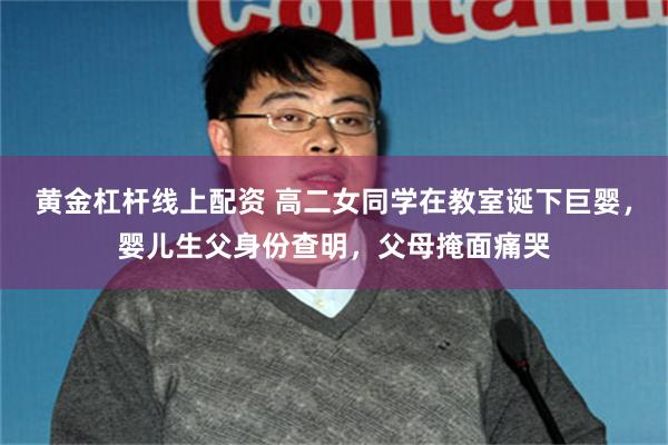 黄金杠杆线上配资 高二女同学在教室诞下巨婴，婴儿生父身份查明，父母掩面痛哭