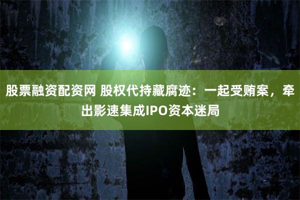 股票融资配资网 股权代持藏腐迹:一起受贿案,牵出影速集成IPO资本迷局