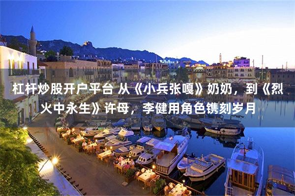 杠杆炒股开户平台 从《小兵张嘎》奶奶，到《烈火中永生》许母，李健用角色镌刻岁月