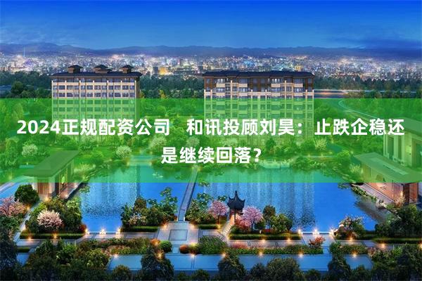 2024正规配资公司 和讯投顾刘昊:止跌企稳还是继续回落?