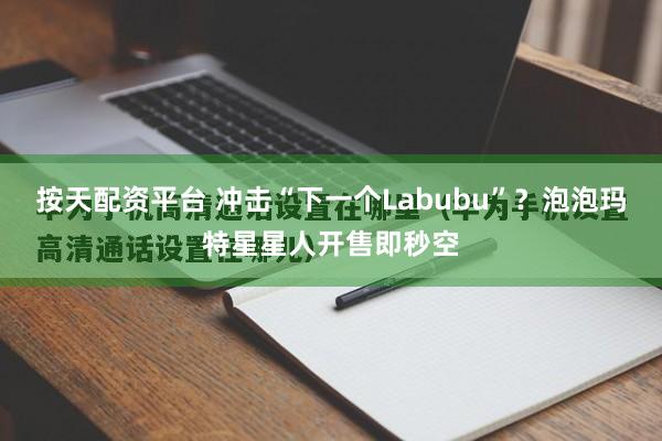 按天配资平台 冲击“下一个Labubu”?泡泡玛特星星人开售即秒空