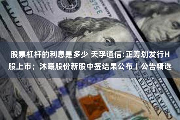 股票杠杆的利息是多少 天孚通信:正筹划发行H股上市；沐曦股份新股中签结果公布丨公告精选