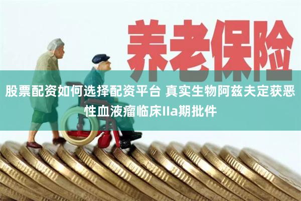 股票配资如何选择配资平台 真实生物阿兹夫定获恶性血液瘤临床IIa期批件