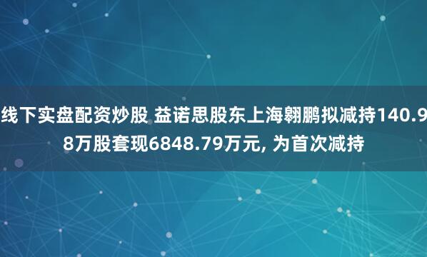 线下实盘配资炒股 益诺思股东上海翱鹏拟减持140.98万股套现6848.79万元, 为首次减持