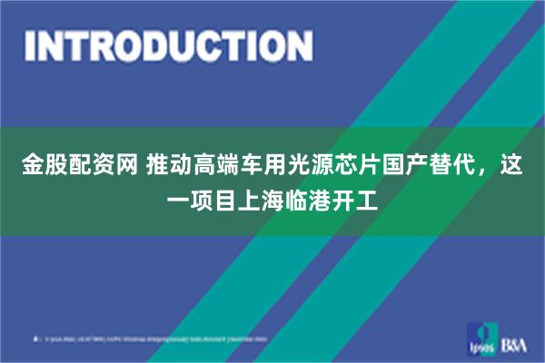 金股配资网 推动高端车用光源芯片国产替代，这一项目上海临港开工