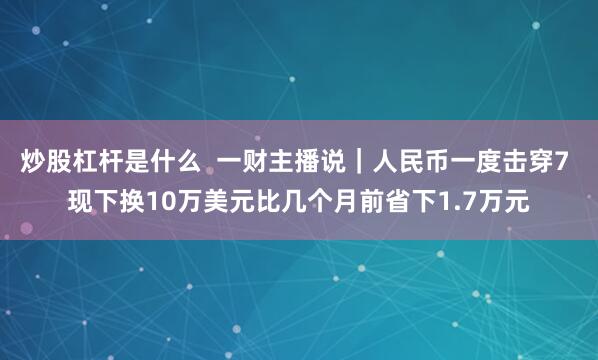 炒股杠杆是什么  一财主播说｜人民币一度击穿7 现下换10万美元比几个月前省下1.7万元