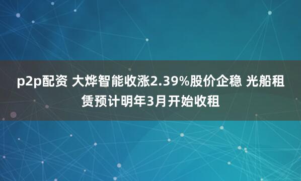 p2p配资 大烨智能收涨2.39%股价企稳 光船租赁预计明年3月开始收租
