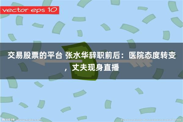 交易股票的平台 张水华辞职前后：医院态度转变，丈夫现身直播