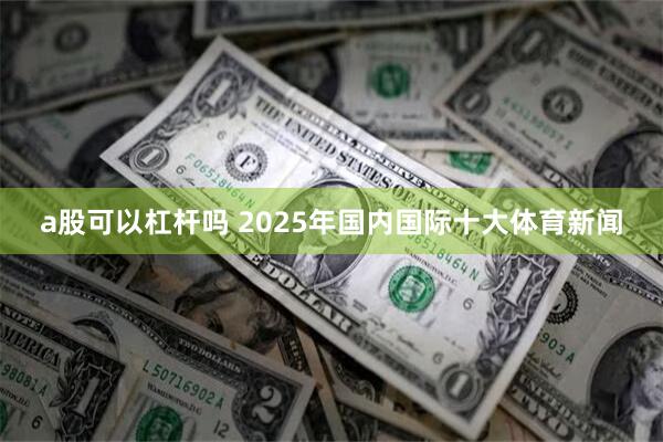 a股可以杠杆吗 2025年国内国际十大体育新闻